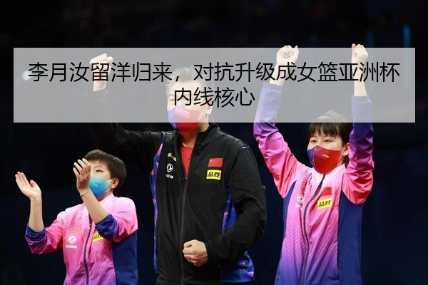 李月汝留洋归来，对抗升级成女篮亚洲杯内线核心